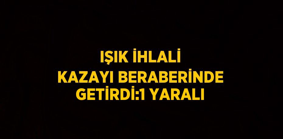 IŞIK İHLALİ KAZAYI BERABERİNDE GETİRDİ:1 YARALI