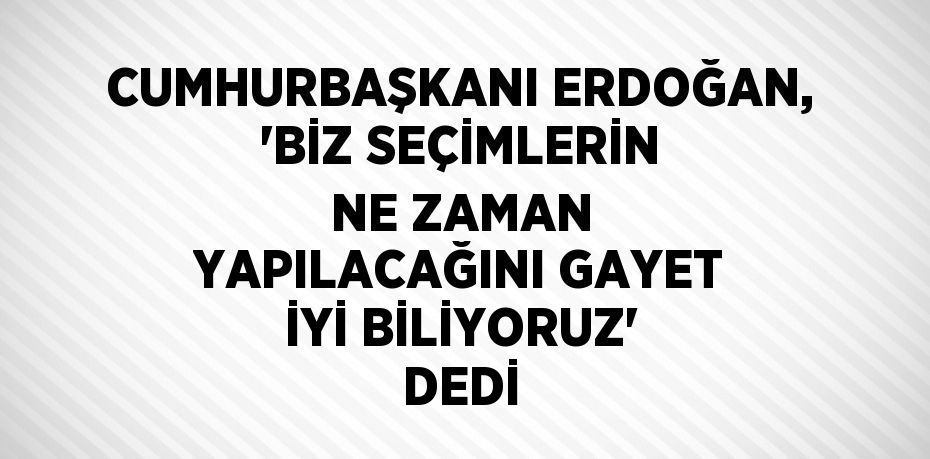 CUMHURBAŞKANI ERDOĞAN, 'BİZ SEÇİMLERİN NE ZAMAN YAPILACAĞINI GAYET İYİ BİLİYORUZ' DEDİ