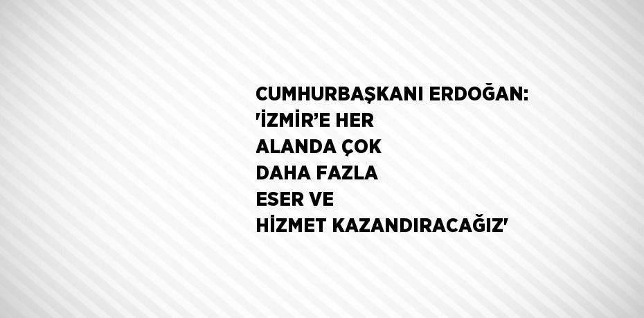 CUMHURBAŞKANI ERDOĞAN: 'İZMİR’E HER ALANDA ÇOK DAHA FAZLA ESER VE HİZMET KAZANDIRACAĞIZ'