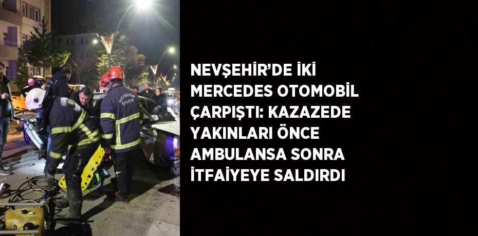 NEVŞEHİR’DE İKİ MERCEDES OTOMOBİL ÇARPIŞTI: KAZAZEDE YAKINLARI ÖNCE AMBULANSA SONRA İTFAİYEYE SALDIRDI