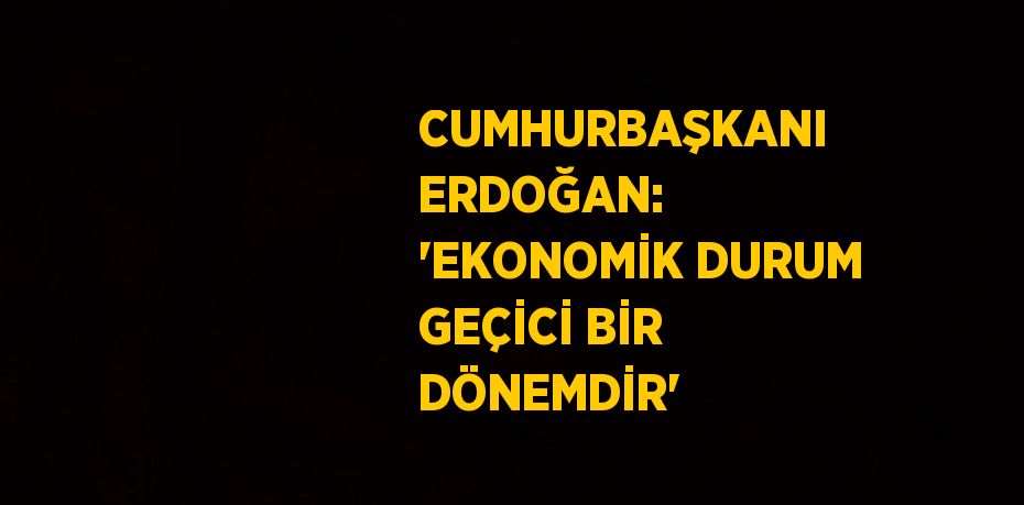 CUMHURBAŞKANI ERDOĞAN: 'EKONOMİK DURUM GEÇİCİ BİR DÖNEMDİR'