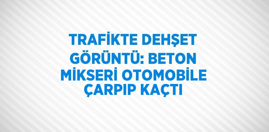 TRAFİKTE DEHŞET GÖRÜNTÜ: BETON MİKSERİ OTOMOBİLE ÇARPIP KAÇTI