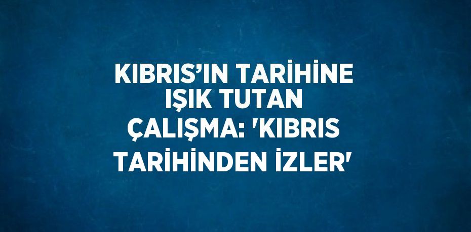 KIBRIS’IN TARİHİNE IŞIK TUTAN ÇALIŞMA: 'KIBRIS TARİHİNDEN İZLER'