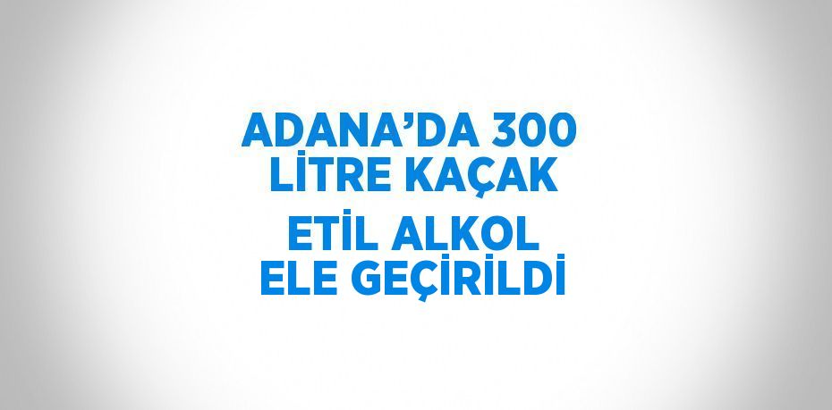 ADANA’DA 300 LİTRE KAÇAK ETİL ALKOL ELE GEÇİRİLDİ