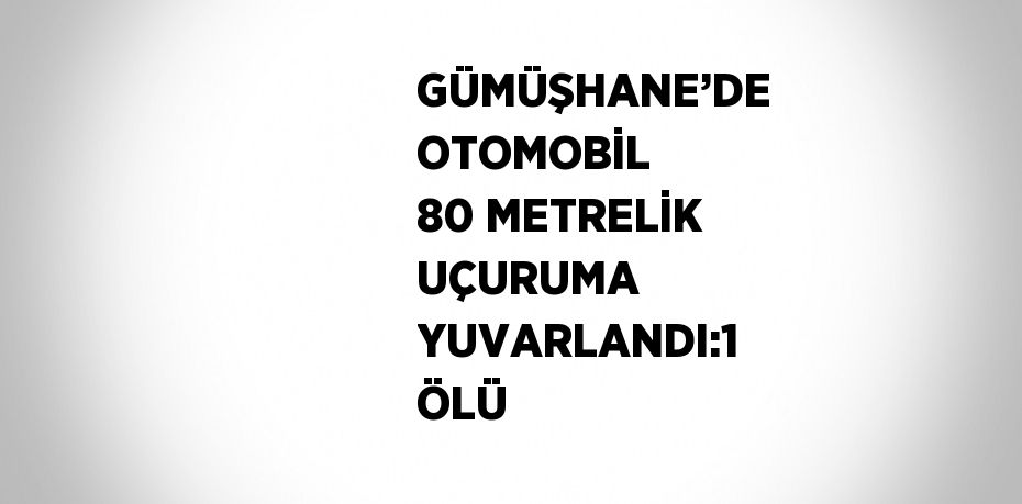 GÜMÜŞHANE’DE OTOMOBİL 80 METRELİK UÇURUMA YUVARLANDI:1 ÖLÜ