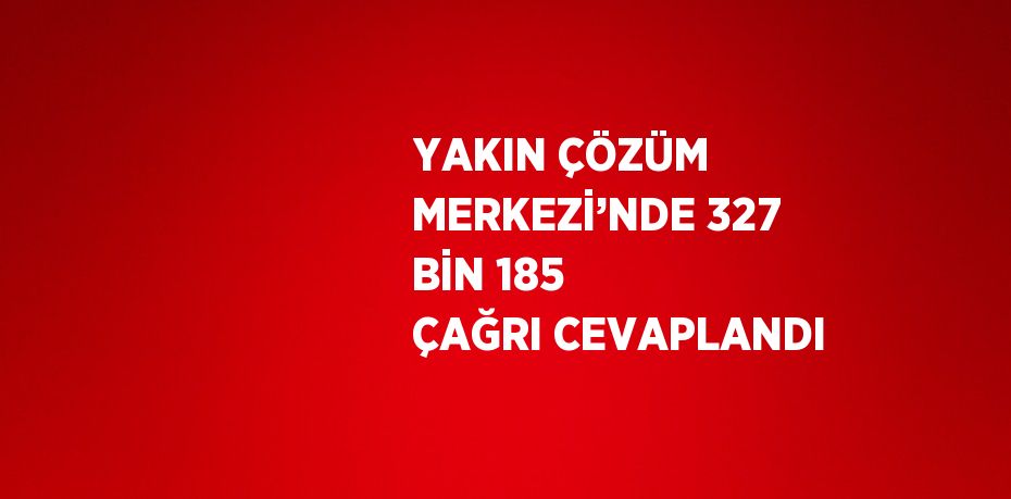 YAKIN ÇÖZÜM MERKEZİ’NDE 327 BİN 185 ÇAĞRI CEVAPLANDI