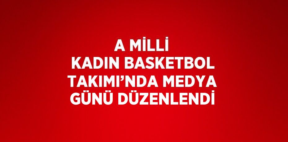 A MİLLİ KADIN BASKETBOL TAKIMI’NDA MEDYA GÜNÜ DÜZENLENDİ