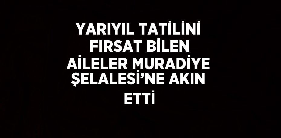 YARIYIL TATİLİNİ FIRSAT BİLEN AİLELER MURADİYE ŞELALESİ’NE AKIN ETTİ