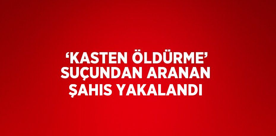 ‘KASTEN ÖLDÜRME’ SUÇUNDAN ARANAN ŞAHIS YAKALANDI