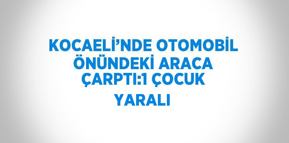 KOCAELİ’NDE OTOMOBİL ÖNÜNDEKİ ARACA ÇARPTI:1 ÇOCUK YARALI