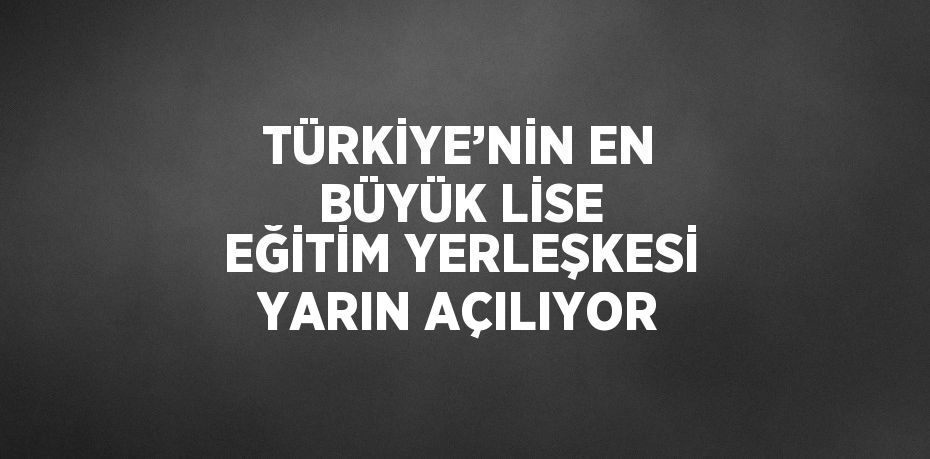 TÜRKİYE’NİN EN BÜYÜK LİSE EĞİTİM YERLEŞKESİ YARIN AÇILIYOR