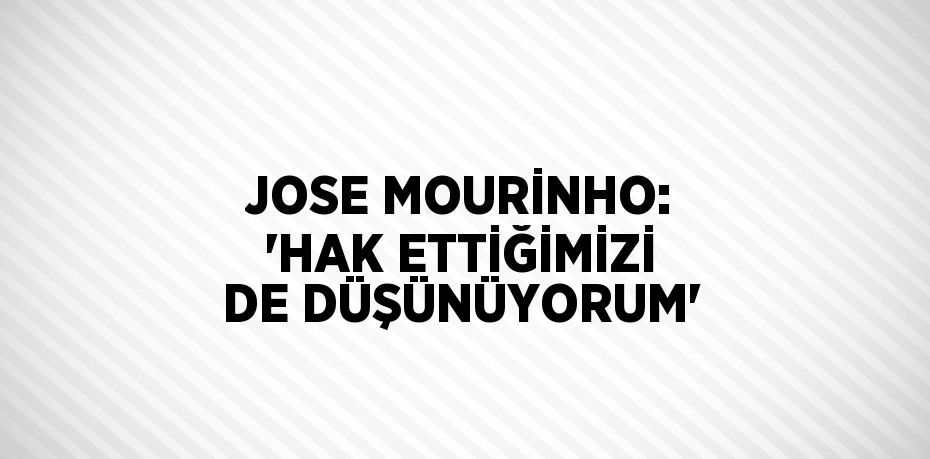 JOSE MOURİNHO: 'HAK ETTİĞİMİZİ DE DÜŞÜNÜYORUM'