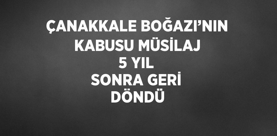 ÇANAKKALE BOĞAZI’NIN KABUSU MÜSİLAJ 5 YIL SONRA GERİ DÖNDÜ