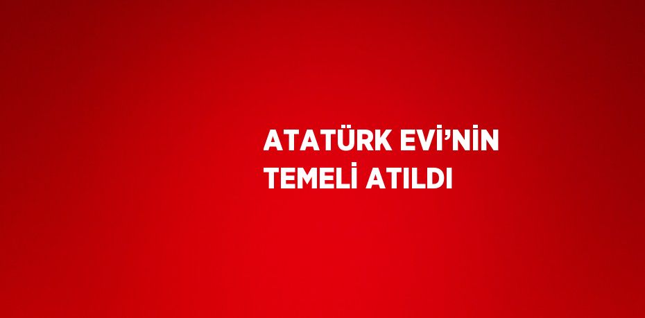 ATATÜRK EVİ’NİN TEMELİ ATILDI