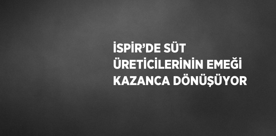 İSPİR’DE SÜT ÜRETİCİLERİNİN EMEĞİ KAZANCA DÖNÜŞÜYOR