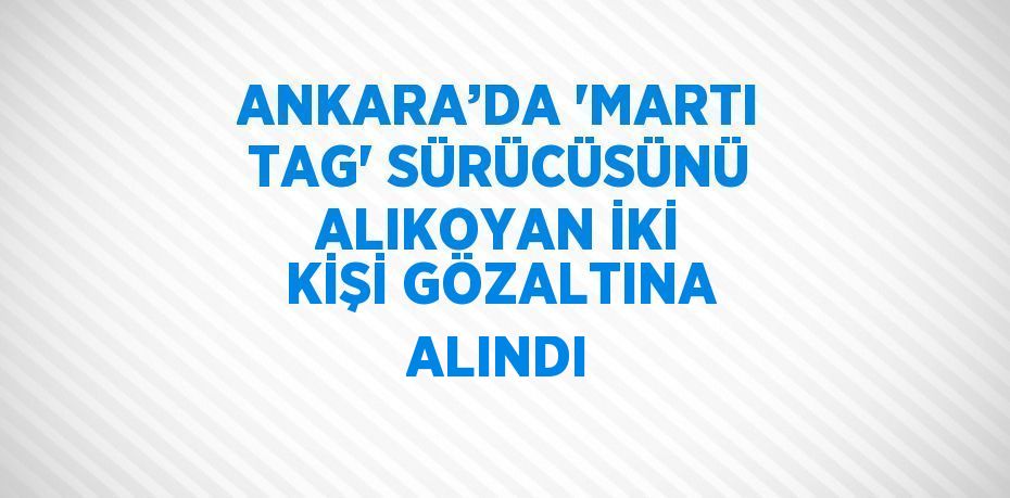 ANKARA’DA 'MARTI TAG' SÜRÜCÜSÜNÜ ALIKOYAN İKİ KİŞİ GÖZALTINA ALINDI