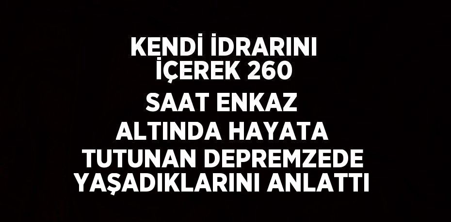 KENDİ İDRARINI İÇEREK 260 SAAT ENKAZ ALTINDA HAYATA TUTUNAN DEPREMZEDE YAŞADIKLARINI ANLATTI