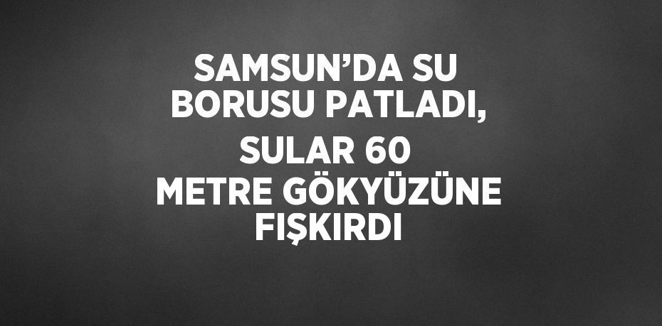 SAMSUN’DA SU BORUSU PATLADI, SULAR 60 METRE GÖKYÜZÜNE FIŞKIRDI