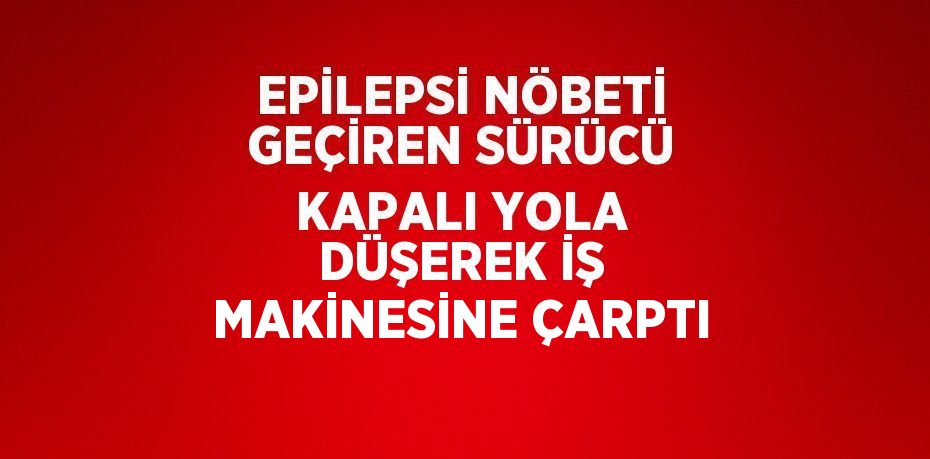 EPİLEPSİ NÖBETİ GEÇİREN SÜRÜCÜ KAPALI YOLA DÜŞEREK İŞ MAKİNESİNE ÇARPTI