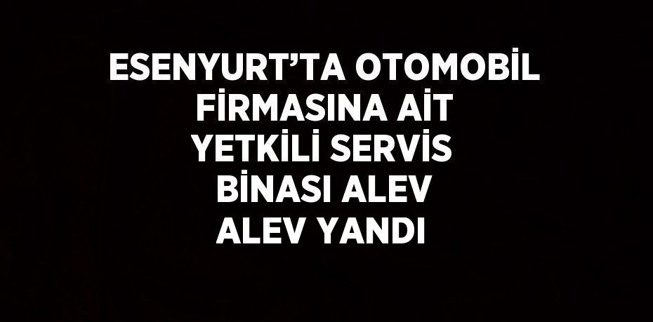 ESENYURT’TA OTOMOBİL FİRMASINA AİT YETKİLİ SERVİS BİNASI ALEV ALEV YANDI