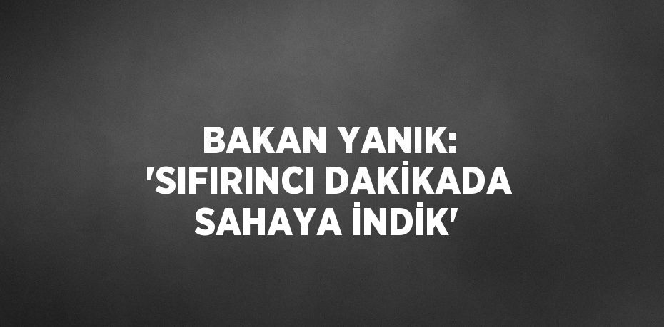 BAKAN YANIK: 'SIFIRINCI DAKİKADA SAHAYA İNDİK'