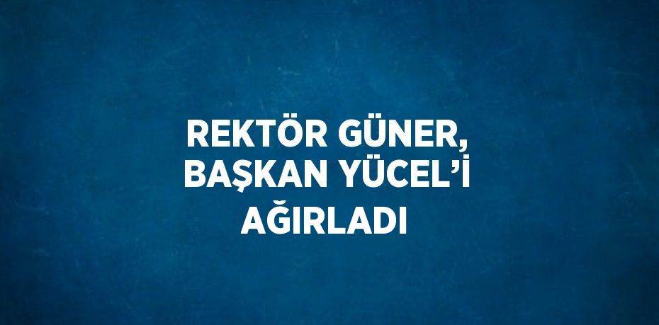 REKTÖR GÜNER, BAŞKAN YÜCEL’İ AĞIRLADI