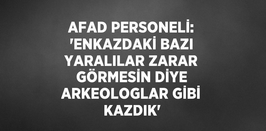 AFAD PERSONELİ: 'ENKAZDAKİ BAZI YARALILAR ZARAR GÖRMESİN DİYE ARKEOLOGLAR GİBİ KAZDIK'