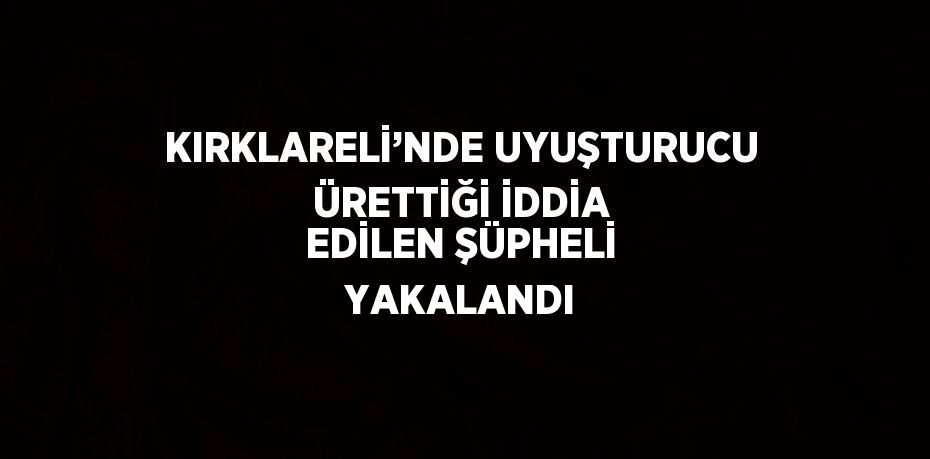 KIRKLARELİ’NDE UYUŞTURUCU ÜRETTİĞİ İDDİA EDİLEN ŞÜPHELİ YAKALANDI