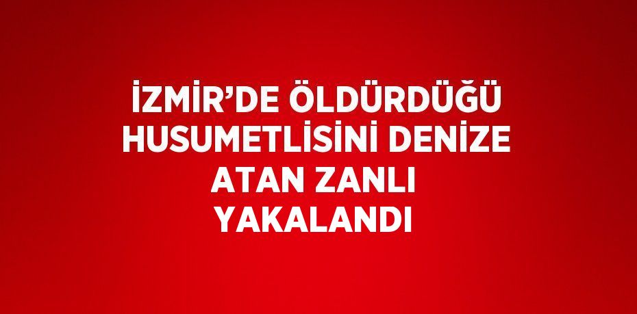 İZMİR’DE ÖLDÜRDÜĞÜ HUSUMETLİSİNİ DENİZE ATAN ZANLI YAKALANDI