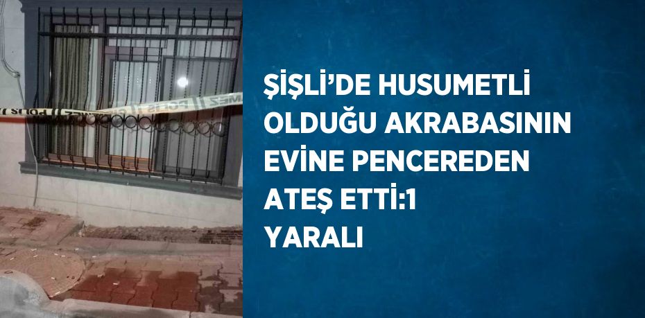 ŞİŞLİ’DE HUSUMETLİ OLDUĞU AKRABASININ EVİNE PENCEREDEN ATEŞ ETTİ:1 YARALI