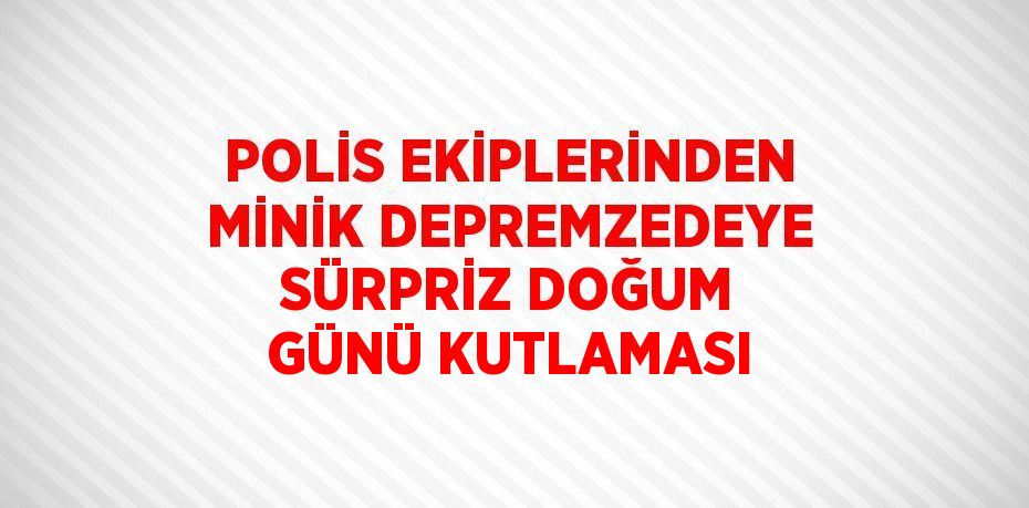 POLİS EKİPLERİNDEN MİNİK DEPREMZEDEYE SÜRPRİZ DOĞUM GÜNÜ KUTLAMASI