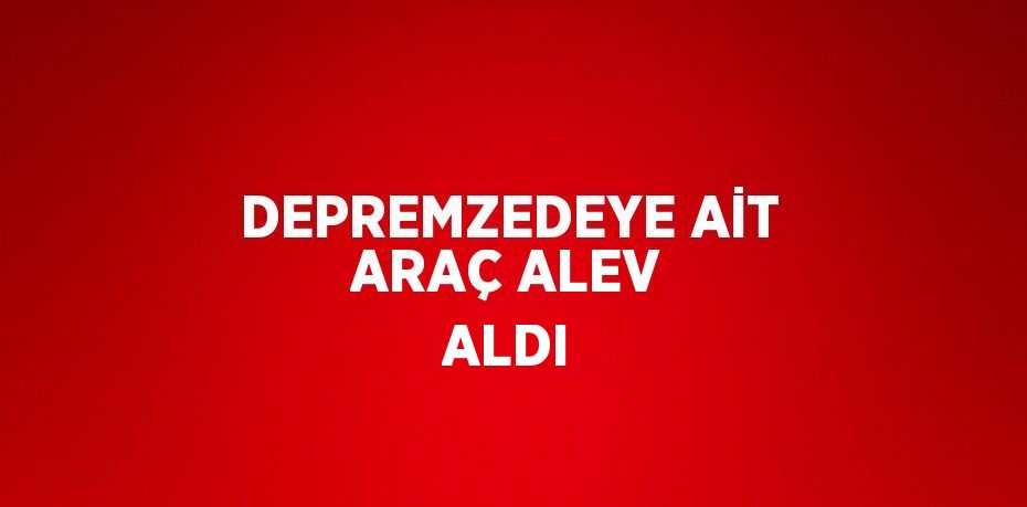 DEPREMZEDEYE AİT ARAÇ ALEV ALDI