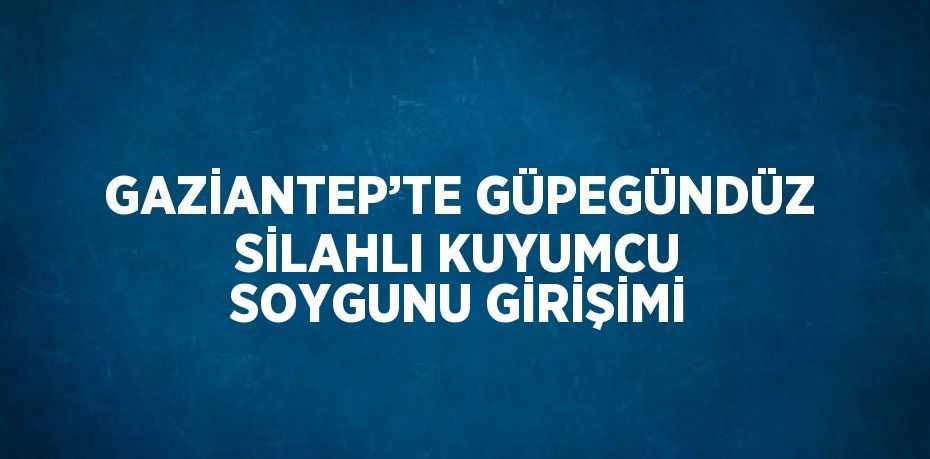 GAZİANTEP’TE GÜPEGÜNDÜZ SİLAHLI KUYUMCU SOYGUNU GİRİŞİMİ