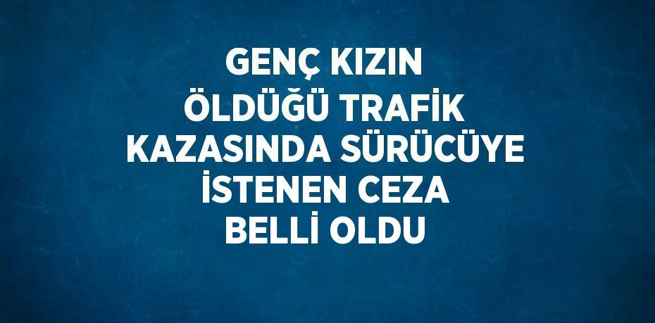 GENÇ KIZIN ÖLDÜĞÜ TRAFİK KAZASINDA SÜRÜCÜYE İSTENEN CEZA BELLİ OLDU