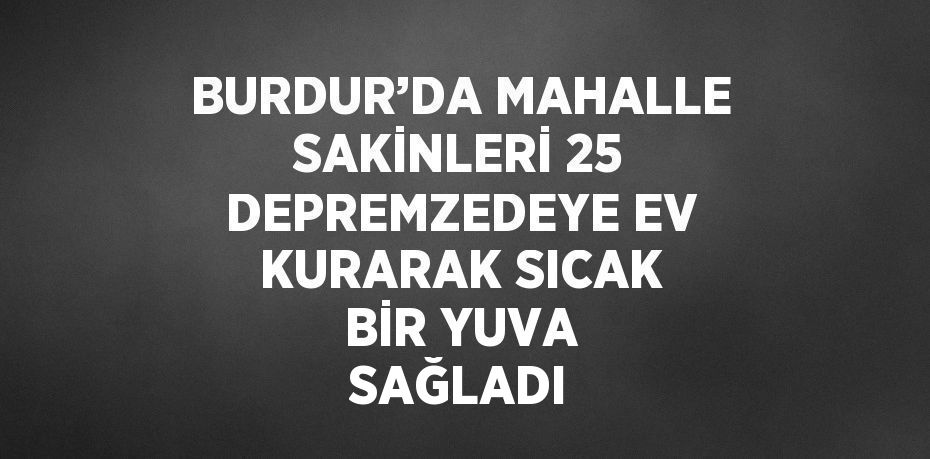 BURDUR’DA MAHALLE SAKİNLERİ 25 DEPREMZEDEYE EV KURARAK SICAK BİR YUVA SAĞLADI