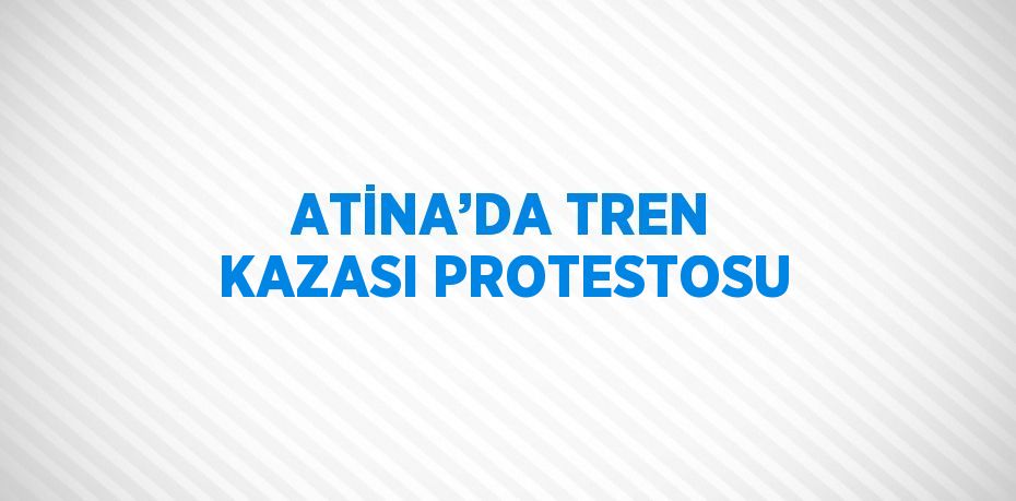 ATİNA’DA TREN KAZASI PROTESTOSU