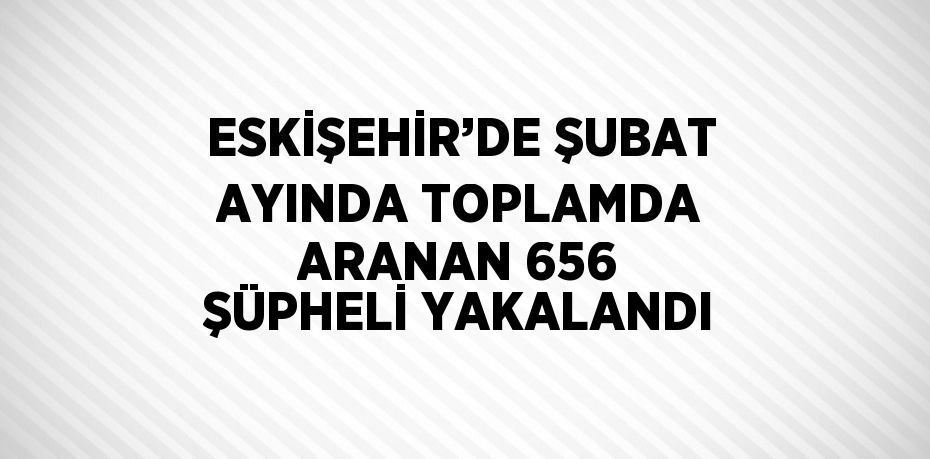 ESKİŞEHİR’DE ŞUBAT AYINDA TOPLAMDA ARANAN 656 ŞÜPHELİ YAKALANDI