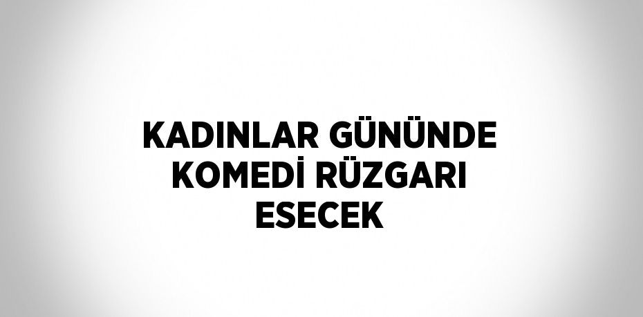 KADINLAR GÜNÜNDE KOMEDİ RÜZGARI ESECEK