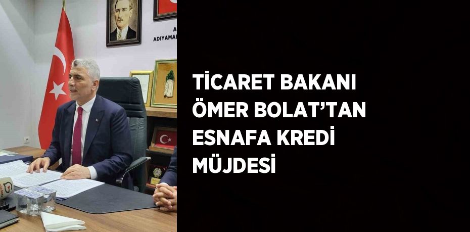 TİCARET BAKANI ÖMER BOLAT’TAN ESNAFA KREDİ MÜJDESİ