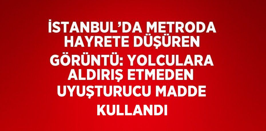 İSTANBUL’DA METRODA HAYRETE DÜŞÜREN GÖRÜNTÜ: YOLCULARA ALDIRIŞ ETMEDEN UYUŞTURUCU MADDE KULLANDI