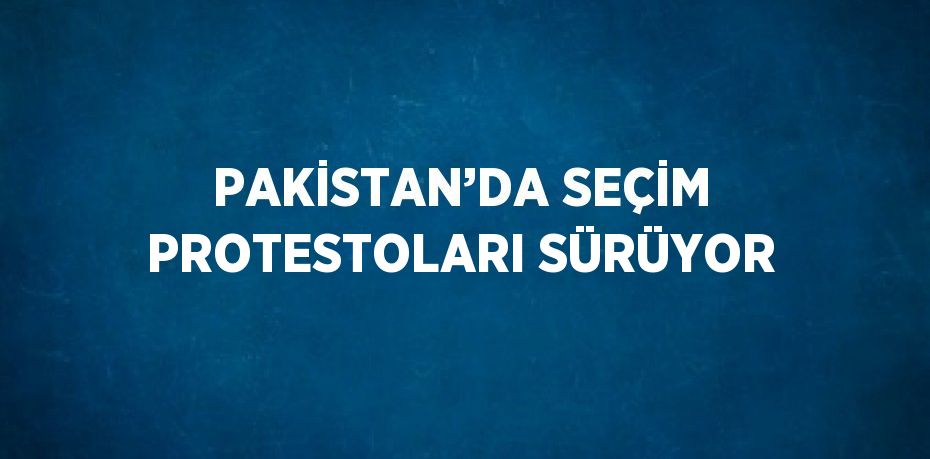 PAKİSTAN’DA SEÇİM PROTESTOLARI SÜRÜYOR