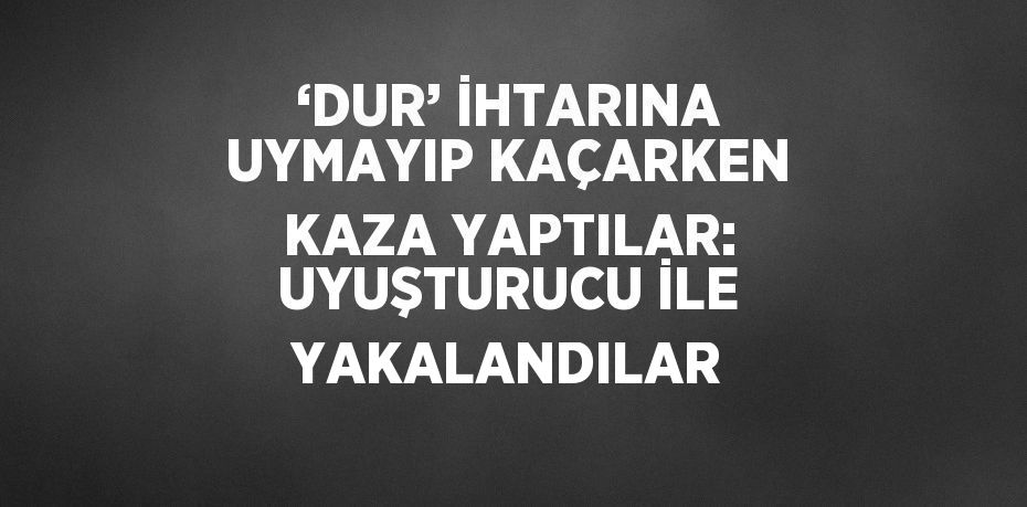 ‘DUR’ İHTARINA UYMAYIP KAÇARKEN KAZA YAPTILAR: UYUŞTURUCU İLE YAKALANDILAR