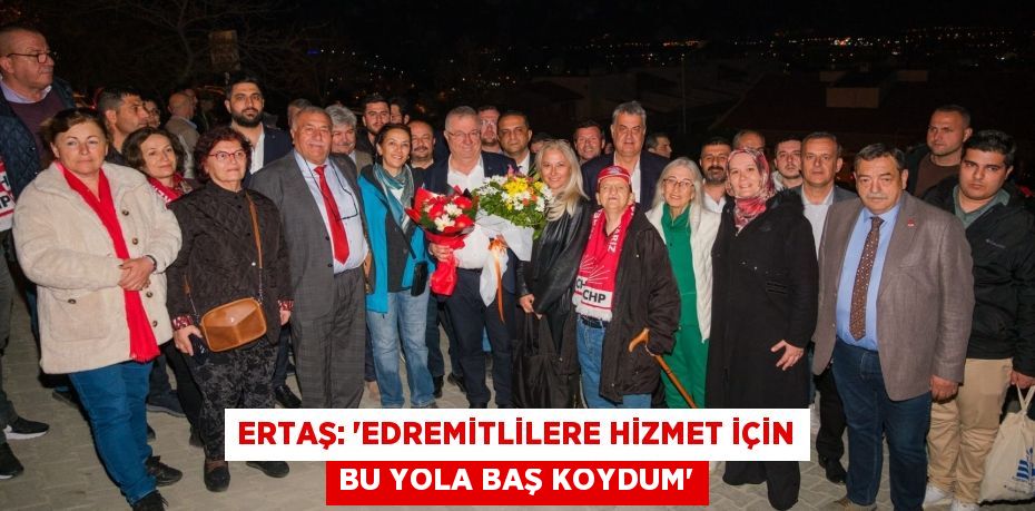 ERTAŞ: “EDREMİTLİLERE HİZMET İÇİN BU YOLA BAŞ KOYDUM”