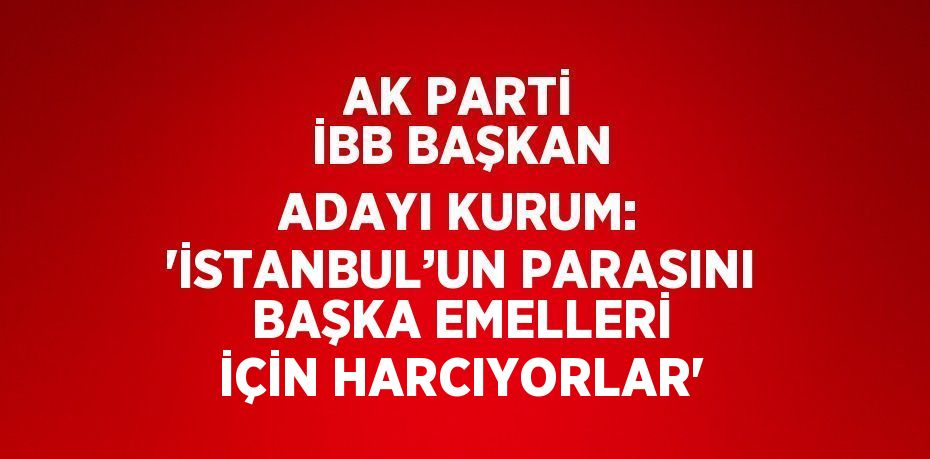 AK PARTİ İBB BAŞKAN ADAYI KURUM: 'İSTANBUL’UN PARASINI BAŞKA EMELLERİ İÇİN HARCIYORLAR'