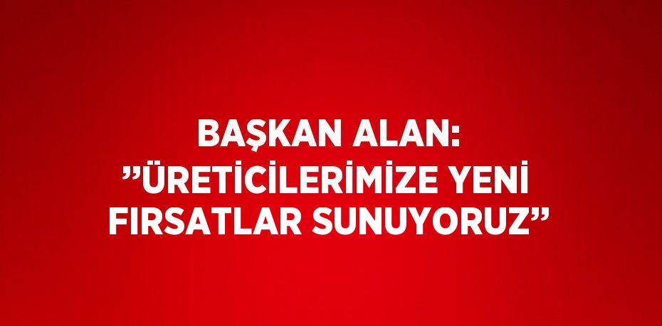 BAŞKAN ALAN: ’’ÜRETİCİLERİMİZE YENİ FIRSATLAR SUNUYORUZ’’