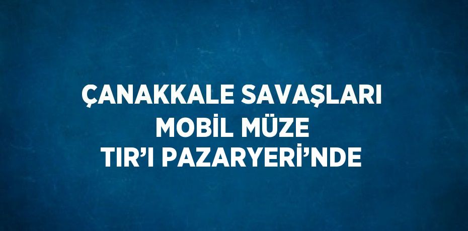 ÇANAKKALE SAVAŞLARI MOBİL MÜZE TIR’I PAZARYERİ’NDE