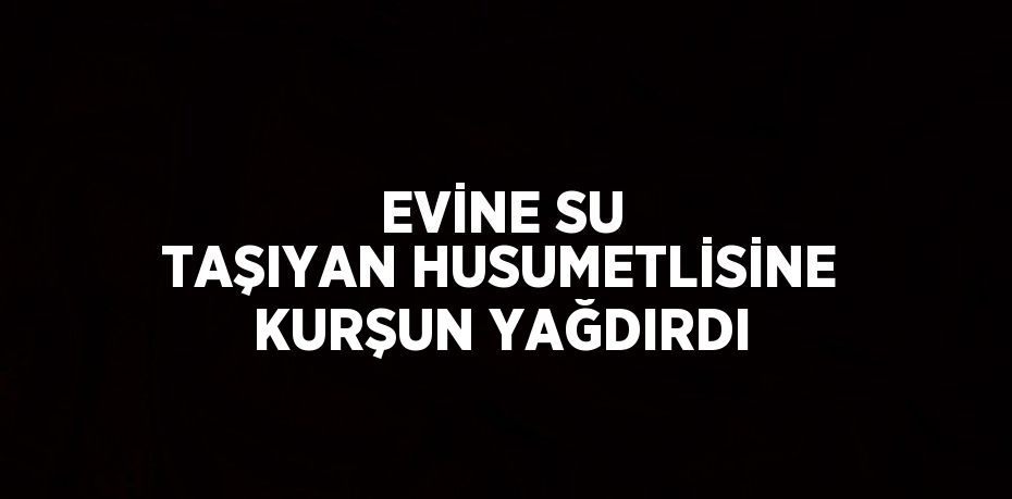 EVİNE SU TAŞIYAN HUSUMETLİSİNE KURŞUN YAĞDIRDI