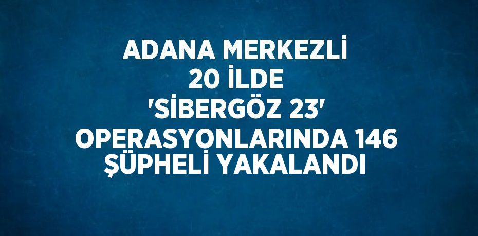 ADANA MERKEZLİ 20 İLDE 'SİBERGÖZ 23' OPERASYONLARINDA 146 ŞÜPHELİ YAKALANDI