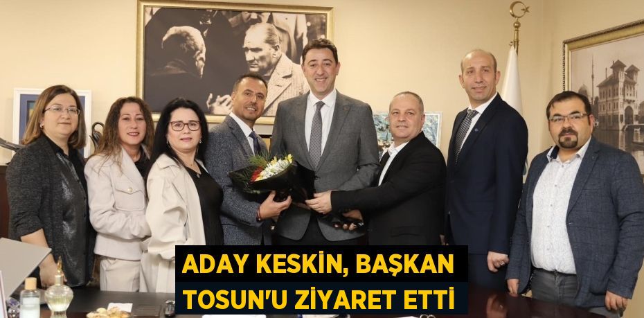 ADAY KESKİN, BAŞKAN TOSUN’U ZİYARET ETTİ