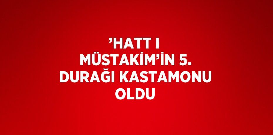 ’HATT I MÜSTAKİM’İN 5. DURAĞI KASTAMONU OLDU